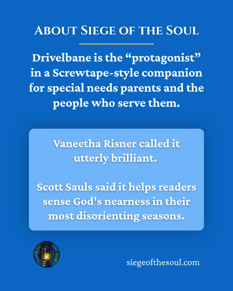 Drivelbane is the protagonist of Siege of the Soul, a Screwtape-style companion for special needs parents — called utterly brilliant by Vaneetha Risner and endorsed by Scott Sauls